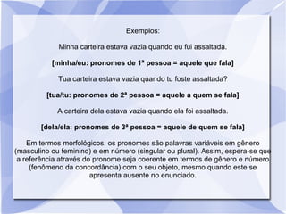 Exemplos:
Minha carteira estava vazia quando eu fui assaltada.
[minha/eu: pronomes de 1ª pessoa = aquele que fala]
Tua carteira estava vazia quando tu foste assaltada?
[tua/tu: pronomes de 2ª pessoa = aquele a quem se fala]
A carteira dela estava vazia quando ela foi assaltada.
[dela/ela: pronomes de 3ª pessoa = aquele de quem se fala]
Em termos morfológicos, os pronomes são palavras variáveis em gênero
(masculino ou feminino) e em número (singular ou plural). Assim, espera-se que
a referência através do pronome seja coerente em termos de gênero e número
(fenômeno da concordância) com o seu objeto, mesmo quando este se
apresenta ausente no enunciado.
 