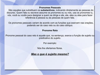 Pronomes Pessoais
São aqueles que substituem os substantivos, indicando diretamente as pessoas do
discurso. Quem fala ou escreve assume os pronomes eu ou nós, usa os pronomes tu,
vós, você ou vocês para designar a quem se dirige e ele, ela, eles ou elas para fazer
referência à pessoa ou às pessoas de quem fala.
Os pronomes pessoais variam de acordo com as funções que exercem nas orações,
podendo ser do caso reto ou do caso oblíquo.
Pronome Reto
Pronome pessoal do caso reto é aquele que, na sentença, exerce a função de sujeito ou
predicativo do sujeito.
Por exemplo:
Nós lhe ofertamos flores.
Mas o que é sujeito mesmo?
 