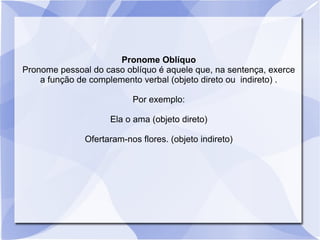 Pronome Oblíquo
Pronome pessoal do caso oblíquo é aquele que, na sentença, exerce
a função de complemento verbal (objeto direto ou indireto) .
Por exemplo:
Ela o ama (objeto direto)
Ofertaram-nos flores. (objeto indireto)
 