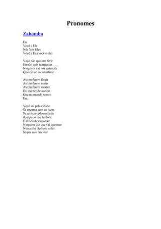 Pronomes
Zabomba
Eu
Você e Ele
Nós Vós Eles
Você e Eu (você e ela)
Você não quis me ferir
Eu não quis te magoar
Ninguém vai nos entender
Querem se escandalizar
Até preferem fingir
Até preferem matar
Até preferem morrer
Do que ter de aceitar
Que no mundo somos
Eu...
Você sai pela cidade
Se encanta com as luzes
Se arrisca cedo ou tarde
Apalpar o que te ilude
É difícil de esquecer
Ninguém diz que vai queimar
Nunca foi tão bom arder
Só pra nos fascinar
 
