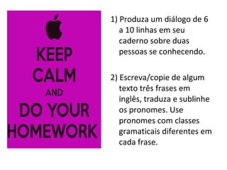 1) Produza um diálogo de 6
a 10 linhas em seu
caderno sobre duas
pessoas se conhecendo.
2) Escreva/copie de algum
texto três frases em
inglês, traduza e sublinhe
os pronomes. Use
pronomes com classes
gramaticais diferentes em
cada frase.
 