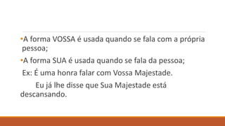 •A forma VOSSA é usada quando se fala com a própria
pessoa;
•A forma SUA é usada quando se fala da pessoa;
Ex: É uma honra falar com Vossa Majestade.
Eu já lhe disse que Sua Majestade está
descansando.
 