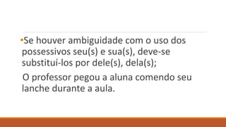 •Se houver ambiguidade com o uso dos
possessivos seu(s) e sua(s), deve-se
substituí-los por dele(s), dela(s);
O professor pegou a aluna comendo seu
lanche durante a aula.
 