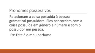 Pronomes possessivos
Relacionam a coisa possuída à pessoa
gramatical possuidora. Eles concordam com a
coisa possuída em gênero e número e com o
possuidor em pessoa.
Ex: Este é o meu perfume.
 