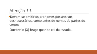 Atenção!!!!
•Devem-se omitir os pronomes possessivos
desnecessários, como antes de nomes de partes do
corpo:
Quebrei o (X) braço quando caí da escada.
 