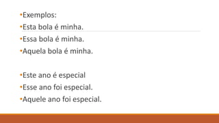 •Exemplos:
•Esta bola é minha.
•Essa bola é minha.
•Aquela bola é minha.
•Este ano é especial
•Esse ano foi especial.
•Aquele ano foi especial.
 