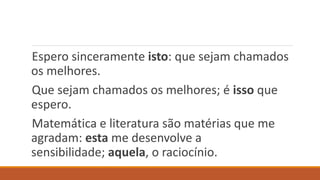 Espero sinceramente isto: que sejam chamados
os melhores.
Que sejam chamados os melhores; é isso que
espero.
Matemática e literatura são matérias que me
agradam: esta me desenvolve a
sensibilidade; aquela, o raciocínio.
 