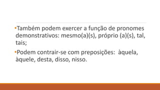 •Também podem exercer a função de pronomes
demonstrativos: mesmo(a)(s), próprio (a)(s), tal,
tais;
•Podem contrair-se com preposições: àquela,
àquele, desta, disso, nisso.
 