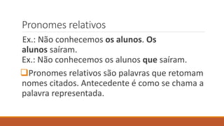 Pronomes relativos
Ex.: Não conhecemos os alunos. Os
alunos saíram.
Ex.: Não conhecemos os alunos que saíram.
Pronomes relativos são palavras que retomam
nomes citados. Antecedente é como se chama a
palavra representada.
 