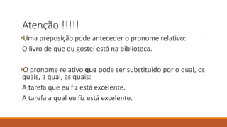 Atenção !!!!!
•Uma preposição pode anteceder o pronome relativo:
O livro de que eu gostei está na biblioteca.
•O pronome relativo que pode ser substituído por o qual, os
quais, a qual, as quais:
A tarefa que eu fiz está excelente.
A tarefa a qual eu fiz está excelente.
 