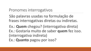 Pronomes interrogativos
São palavras usadas na formulação de
frases interrogativas diretas ou indiretas.
Ex.: Quem chegou? (interrogativa direta)
Ex.: Gostaria muito de saber quem fez isso.
(interrogativa indireta)
Ex.: Quanto pagou por isso?
 