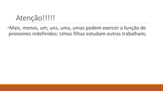 Atenção!!!!!
•Mais, menos, um, uns, uma, umas podem exercer a função de
pronomes indefinidos: Umas filhas estudam outras trabalham;
 