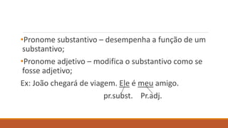•Pronome substantivo – desempenha a função de um
substantivo;
•Pronome adjetivo – modifica o substantivo como se
fosse adjetivo;
Ex: João chegará de viagem. Ele é meu amigo.
pr.subst. Pr.adj.
 