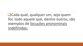 Cada qual, qualquer um, seja quem
for, todo aquele que, dentre outros, são
exemplos de locuções pronominais
indefinidas;
 