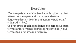 Exercícios
"De meu país e de minha família tenho pouco a dizer.
Maus-tratos e o passar dos anos me afastaram
daquele e fizeram de mim um estranho para esta."
(Edgar Allan Poe)
Os pronomes aquele (em daquele) e esta recuperam
termos anteriormente expressos no contexto. A que
termos tais pronomes se referem?
 