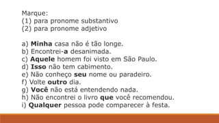 Marque:
(1) para pronome substantivo
(2) para pronome adjetivo
a) Minha casa não é tão longe.
b) Encontrei-a desanimada.
c) Aquele homem foi visto em São Paulo.
d) Isso não tem cabimento.
e) Não conheço seu nome ou paradeiro.
f) Volte outro dia.
g) Você não está entendendo nada.
h) Não encontrei o livro que você recomendou.
i) Qualquer pessoa pode comparecer à festa.
 