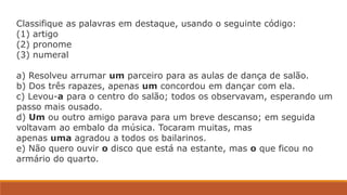 Classifique as palavras em destaque, usando o seguinte código:
(1) artigo
(2) pronome
(3) numeral
a) Resolveu arrumar um parceiro para as aulas de dança de salão.
b) Dos três rapazes, apenas um concordou em dançar com ela.
c) Levou-a para o centro do salão; todos os observavam, esperando um
passo mais ousado.
d) Um ou outro amigo parava para um breve descanso; em seguida
voltavam ao embalo da música. Tocaram muitas, mas
apenas uma agradou a todos os bailarinos.
e) Não quero ouvir o disco que está na estante, mas o que ficou no
armário do quarto.
 