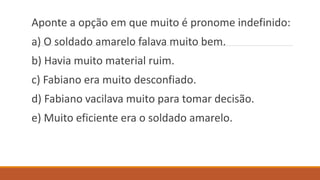 Aponte a opção em que muito é pronome indefinido:
a) O soldado amarelo falava muito bem.
b) Havia muito material ruim.
c) Fabiano era muito desconfiado.
d) Fabiano vacilava muito para tomar decisão.
e) Muito eficiente era o soldado amarelo.
 