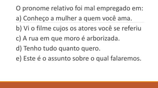 O pronome relativo foi mal empregado em:
a) Conheço a mulher a quem você ama.
b) Vi o filme cujos os atores você se referiu
c) A rua em que moro é arborizada.
d) Tenho tudo quanto quero.
e) Este é o assunto sobre o qual falaremos.
 