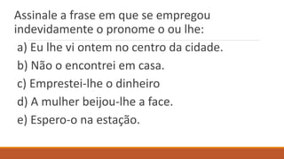 Assinale a frase em que se empregou
indevidamente o pronome o ou lhe:
a) Eu lhe vi ontem no centro da cidade.
b) Não o encontrei em casa.
c) Emprestei-lhe o dinheiro
d) A mulher beijou-lhe a face.
e) Espero-o na estação.
 