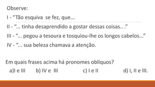 Observe:
I - “Tão esquiva se fez, que...
II - “... tinha desaprendido a gostar dessas coisas.. .”
III - “... pegou a tesoura e tosquiou-lhe os longos cabelos...”
IV - “... sua beleza chamava a atenção.
Em quais frases acima há pronomes oblíquos?
a)I e III b) IV e III c) I e II d) I, II e III.
 