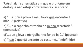 7.Assinalar a alternativa em que o pronome em
destaque não esteja corretamente classificado.
a) “... a única prova a meu favor que encontre à
mão...” (relativo)
b) “... e o capricho estranho de minha secretária.”
(possessivo)
c)”...que a leva a mergulhar no fundo baú..” (pessoal)
d) “Isso é que dá encanto ao costume.. (indefinido)
 
