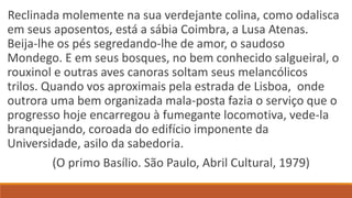 Reclinada molemente na sua verdejante colina, como odalisca
em seus aposentos, está a sábia Coimbra, a Lusa Atenas.
Beija-lhe os pés segredando-lhe de amor, o saudoso
Mondego. E em seus bosques, no bem conhecido salgueiral, o
rouxinol e outras aves canoras soltam seus melancólicos
trilos. Quando vos aproximais pela estrada de Lisboa, onde
outrora uma bem organizada mala-posta fazia o serviço que o
progresso hoje encarregou à fumegante locomotiva, vede-la
branquejando, coroada do edifício imponente da
Universidade, asilo da sabedoria.
(O primo Basílio. São Paulo, Abril Cultural, 1979)
 
