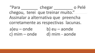 “Para _______ chegar ________ o Pelé
chegou, terei que treinar muito.”
Assinalar a alternativa que preencha
corretamente as respectivas lacunas.
a)eu – onde b) eu – aonde
c) mim – onde d) mim - aonde
 