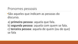Pronomes pessoais
•São aqueles que indicam as pessoas do
discurso.
a) primeira pessoa: aquela que fala.
b) segunda pessoa: aquela com quem se fala.
c) terceira pessoa: aquela de quem (ou de que)
se fala
 