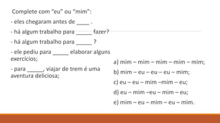 Complete com “eu” ou “mim”:
- eles chegaram antes de ____ .
- há algum trabalho para _____ fazer?
- há algum trabalho para _____ ?
- ele pediu para _____ elaborar alguns
exercícios;
- para _____, viajar de trem é uma
aventura deliciosa;
a) mim – mim – mim – mim – mim;
b) mim – eu – eu – eu – mim;
c) eu – eu – mim –mim – eu;
d) eu – mim –eu – mim – eu;
e) mim – eu – mim – eu – mim.
 