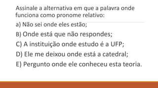 Assinale a alternativa em que a palavra onde
funciona como pronome relativo:
a) Não sei onde eles estão;
B) Onde está que não respondes;
C) A instituição onde estudo é a UFP;
D) Ele me deixou onde está a catedral;
E) Pergunto onde ele conheceu esta teoria.
 