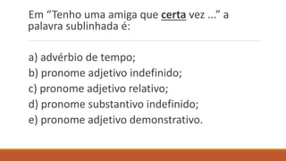 Em “Tenho uma amiga que certa vez ...” a
palavra sublinhada é:
a) advérbio de tempo;
b) pronome adjetivo indefinido;
c) pronome adjetivo relativo;
d) pronome substantivo indefinido;
e) pronome adjetivo demonstrativo.
 