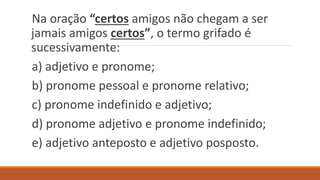 Na oração “certos amigos não chegam a ser
jamais amigos certos”, o termo grifado é
sucessivamente:
a) adjetivo e pronome;
b) pronome pessoal e pronome relativo;
c) pronome indefinido e adjetivo;
d) pronome adjetivo e pronome indefinido;
e) adjetivo anteposto e adjetivo posposto.
 