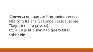 Conversa em que José (primeira pessoa)
fala com Juliana (segunda pessoa) sobre
Tiago (terceira pessoa):
Ex.: - Eu já te disse: não quero falar
sobre ele!
 