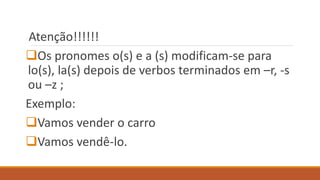 Atenção!!!!!!
Os pronomes o(s) e a (s) modificam-se para
lo(s), la(s) depois de verbos terminados em –r, -s
ou –z ;
Exemplo:
Vamos vender o carro
Vamos vendê-lo.
 