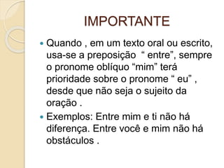 IMPORTANTE
 Quando , em um texto oral ou escrito,
usa-se a preposição “ entre”, sempre
o pronome oblíquo “mim” terá
prioridade sobre o pronome “ eu” ,
desde que não seja o sujeito da
oração .
 Exemplos: Entre mim e ti não há
diferença. Entre você e mim não há
obstáculos .
 