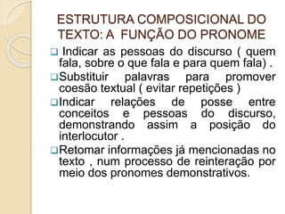 ESTRUTURA COMPOSICIONAL DO
TEXTO: A FUNÇÃO DO PRONOME
 Indicar as pessoas do discurso ( quem
fala, sobre o que fala e para quem fala) .
Substituir palavras para promover
coesão textual ( evitar repetições )
Indicar relações de posse entre
conceitos e pessoas do discurso,
demonstrando assim a posição do
interlocutor .
Retomar informações já mencionadas no
texto , num processo de reinteração por
meio dos pronomes demonstrativos.
 