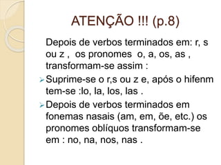 ATENÇÃO !!! (p.8)
Depois de verbos terminados em: r, s
ou z , os pronomes o, a, os, as ,
transformam-se assim :
Suprime-se o r,s ou z e, após o hifenm
tem-se :lo, la, los, las .
Depois de verbos terminados em
fonemas nasais (am, em, õe, etc.) os
pronomes oblíquos transformam-se
em : no, na, nos, nas .
 