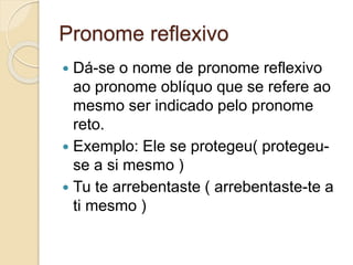 Pronome reflexivo
 Dá-se o nome de pronome reflexivo
ao pronome oblíquo que se refere ao
mesmo ser indicado pelo pronome
reto.
 Exemplo: Ele se protegeu( protegeu-
se a si mesmo )
 Tu te arrebentaste ( arrebentaste-te a
ti mesmo )
 