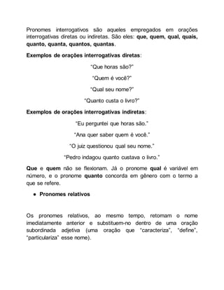 Pronomes interrogativos são aqueles empregados em orações
interrogativas diretas ou indiretas. São eles: que, quem, qual, quais,
quanto, quanta, quantos, quantas.
Exemplos de orações interrogativas diretas:
“Que horas são?”
“Quem é você?”
“Qual seu nome?”
“Quanto custa o livro?”
Exemplos de orações interrogativas indiretas:
“Eu perguntei que horas são.”
“Ana quer saber quem é você.”
“O juiz questionou qual seu nome.”
“Pedro indagou quanto custava o livro.”
Que e quem não se flexionam. Já o pronome qual é variável em
número, e o pronome quanto concorda em gênero com o termo a
que se refere.
● Pronomes relativos
Os pronomes relativos, ao mesmo tempo, retomam o nome
imediatamente anterior e substituem-no dentro de uma oração
subordinada adjetiva (uma oração que “caracteriza”, “define”,
“particulariza” esse nome).
 