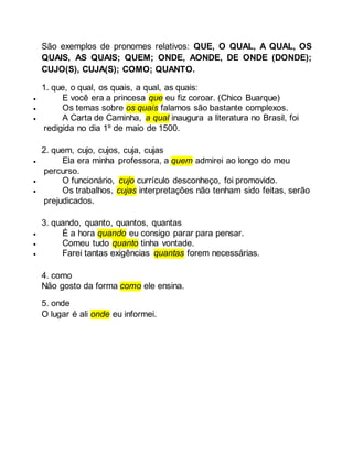 São exemplos de pronomes relativos: QUE, O QUAL, A QUAL, OS
QUAIS, AS QUAIS; QUEM; ONDE, AONDE, DE ONDE (DONDE);
CUJO(S), CUJA(S); COMO; QUANTO.
1. que, o qual, os quais, a qual, as quais:
 E você era a princesa que eu fiz coroar. (Chico Buarque)
 Os temas sobre os quais falamos são bastante complexos.
 A Carta de Caminha, a qual inaugura a literatura no Brasil, foi
redigida no dia 1º de maio de 1500.
2. quem, cujo, cujos, cuja, cujas
 Ela era minha professora, a quem admirei ao longo do meu
percurso.
 O funcionário, cujo currículo desconheço, foi promovido.
 Os trabalhos, cujas interpretações não tenham sido feitas, serão
prejudicados.
3. quando, quanto, quantos, quantas
 É a hora quando eu consigo parar para pensar.
 Comeu tudo quanto tinha vontade.
 Farei tantas exigências quantas forem necessárias.
4. como
Não gosto da forma como ele ensina.
5. onde
O lugar é ali onde eu informei.
 