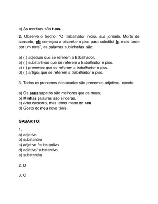 e) As mentiras são tuas.
2. Observe o trecho: “O trabalhador iniciou sua jornada. Morto de
cansado, ele começou a picaretar o piso para substituí-lo, mais tarde
por um novo”, as palavras sublinhadas são:
a) ( ) adjetivos que se referem a trabalhador.
b) ( ) substantivos que se referem a trabalhador e piso.
c) ( ) pronomes que se referem a trabalhador e piso.
d) ( ) artigos que se referem a trabalhador e piso.
3. Todos os pronomes destacados são pronomes adjetivos, exceto:
a) Os seus sapatos são melhores que os meus.
b) Minhas palavras são sinceras.
c) Amo cachorro, mas tenho medo do seu.
d) Gosto do meu novo tênis.
GABARITO:
1.
a) adjetivo
b) substantivo
c) adjetivo / substantivo
d) adjetivo/ substantivo
e) substantivo
2. D
3. C
 