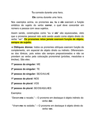 Tu correste durante uma hora.
Ele correu durante uma hora.
Nos exemplos acima, os pronomes eu, tu e ele exercem a função
sintática de sujeito do verbo correr, o qual deve concordar em
número e pessoa com seus sujeitos.
Assim sendo, construções como “eu vi ele” são equivocadas, visto
que o pronome pessoal reto está sendo usado como objeto direto do
verbo “ver”. Os pronomes retos jamais exercem função de objeto,
sempre de sujeito.
⇒ Oblíquos átonos: todos os pronomes oblíquos exercem função de
complemento, em especial de objeto direto ou indireto. Diferenciam-
se dos tônicos, pois estes são sempre preposicionados e não se
prendem ao verbo pela colocação pronominal (próclise, mesóclise e
ênclise). São eles:
1º pessoa do singular: ME
2º pessoa do singular: TE
3º pessoa do singular: SE/O/A/LHE
1º pessoa do plural: NOS
2º pessoa do plural: VOS
3º pessoa do plural: SE/OS/AS/LHES
Exemplos:
“Deram-me o recado.” – O pronome em destaque é objeto indireto do
verbo dar.
“Viram-me no estádio.” – O pronome em destaque é objeto direto do
verbo ver.
 