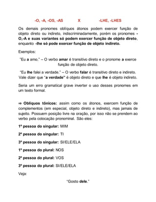 -O, -A, -OS, -AS X -LHE, -LHES
Os demais pronomes oblíquos átonos podem exercer função de
objeto direto ou indireto, indiscriminadamente, porém os pronomes -
O,-A e suas variantes só podem exercer função de objeto direto,
enquanto -lhe só pode exercer função de objeto indireto.
Exemplos:
”Eu a amo.” – O verbo amar é transitivo direto e o pronome a exerce
função de objeto direto.
“Eu lhe falei a verdade.” – O verbo falar é transitivo direto e indireto.
Vale dizer que “a verdade” é objeto direto e que lhe é objeto indireto.
Seria um erro gramatical grave inverter o uso desses pronomes em
um texto formal.
⇒ Oblíquos tônicos: assim como os átonos, exercem função de
complementos (em especial, objeto direto e indireto), mas jamais de
sujeito. Possuem posição livre na oração, por isso não se prendem ao
verbo pela colocação pronominal. São eles:
1º pessoa do singular: MIM
2º pessoa do singular: TI
3º pessoa do singular: SI/ELE/ELA
1º pessoa do plural: NOS
2º pessoa do plural: VOS
3º pessoa do plural: SI/ELE/ELA
Veja:
“Gosto dele.”
 