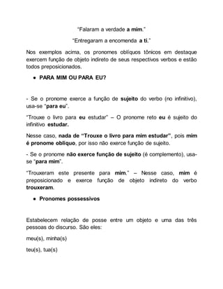 “Falaram a verdade a mim.”
“Entregaram a encomenda a ti.”
Nos exemplos acima, os pronomes oblíquos tônicos em destaque
exercem função de objeto indireto de seus respectivos verbos e estão
todos preposicionados.
● PARA MIM OU PARA EU?
- Se o pronome exerce a função de sujeito do verbo (no infinitivo),
usa-se “para eu”.
“Trouxe o livro para eu estudar” – O pronome reto eu é sujeito do
infinitivo estudar.
Nesse caso, nada de “Trouxe o livro para mim estudar”, pois mim
é pronome oblíquo, por isso não exerce função de sujeito.
- Se o pronome não exerce função de sujeito (é complemento), usa-
se “para mim”.
“Trouxeram este presente para mim.” – Nesse caso, mim é
preposicionado e exerce função de objeto indireto do verbo
trouxeram.
● Pronomes possessivos
Estabelecem relação de posse entre um objeto e uma das três
pessoas do discurso. São eles:
meu(s), minha(s)
teu(s), tua(s)
 
