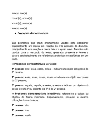 seu(s), sua(s)
nosso(s), nossa(s)
vosso(s), vossa(s)
seu(s), sua(s)
● Pronomes demonstrativos
São pronomes que eram originalmente usados para posicionar
espacialmente um objeto em relação às três pessoas do discurso,
principalmente em relação a quem fala e a quem ouve. Também são
usados para a marcação de tempo (passado, presente e futuro) e
para o estabelecimento de referências anafóricas e catafóricas em um
texto.
⇒ Pronomes demonstrativos variáveis:
1ª pessoa: este, esta, estes, estas – indicam um objeto sob posse da
1º pessoa;
2ª pessoa: esse, essa, esses, essas – indicam um objeto sob posse
da 2º pessoa;
3ª pessoa: aquele, aquela, aqueles, aquelas – indicam um objeto sob
posse de um 3º ou distante da 1º e da 2º pessoa.
⇒ Pronomes demonstrativos invariáveis: referem-se a coisas ou
objetos de forma indefinida. Espacialmente, possuem a mesma
utilização dos anteriores.
1ª pessoa: isto
2ª pessoa: isso
3ª pessoa: aquilo
 