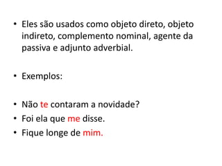 • Eles são usados como objeto direto, objeto
indireto, complemento nominal, agente da
passiva e adjunto adverbial.
• Exemplos:
• Não te contaram a novidade?
• Foi ela que me disse.
• Fique longe de mim.
 