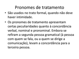 Pronomes de tratamento
• São usados no trato formal, quando não deve
haver intimidade.
• Os pronomes de tratamento apresentam
certas peculiaridades quanto à concordância
verbal, nominal e pronominal. Embora se
refiram a segunda pessoa gramatical (à pessoa
com quem se fala, ou a quem se dirige a
comunicação), levam a concordância para a
terceira pessoa.
 