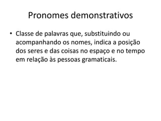 Pronomes demonstrativos
• Classe de palavras que, substituindo ou
acompanhando os nomes, indica a posição
dos seres e das coisas no espaço e no tempo
em relação às pessoas gramaticais.
 