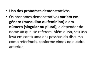 • Uso dos pronomes demonstrativos
• Os pronomes demonstrativos variam em
gênero (masculino ou feminino) e em
número (singular ou plural), a depender do
nome ao qual se referem. Além disso, seu uso
leva em conta uma das pessoas do discurso
como referência, conforme vimos no quadro
anterior.
 